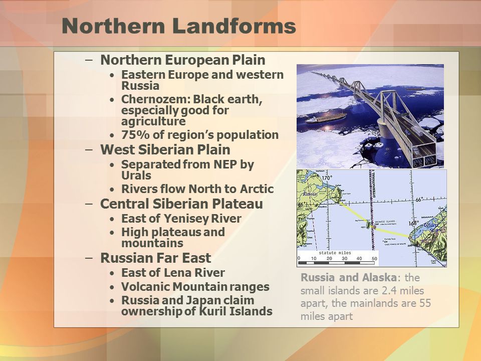 Northern Landforms –Northern European Plain Eastern Europe and western Russia Chernozem: Black earth, especially good for agriculture 75% of region’s population –West Siberian Plain Separated from NEP by Urals Rivers flow North to Arctic –Central Siberian Plateau East of Yenisey River High plateaus and mountains –Russian Far East East of Lena River Volcanic Mountain ranges Russia and Japan claim ownership of Kuril Islands Russia and Alaska: the small islands are 2.4 miles apart, the mainlands are 55 miles apart