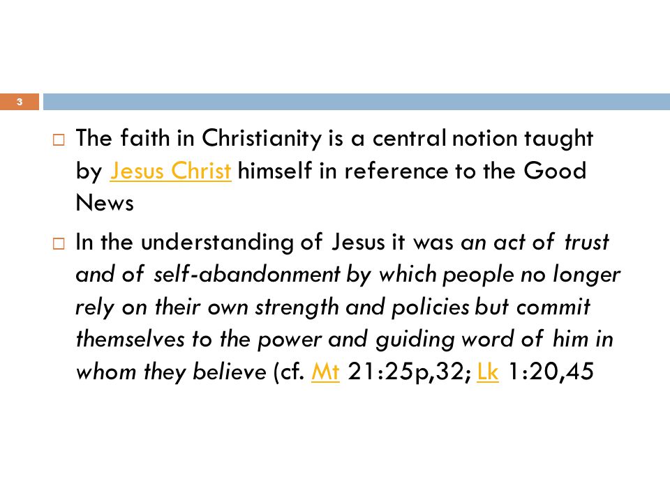  The faith in Christianity is a central notion taught by Jesus Christ himself in reference to the Good News Jesus Christ  In the understanding of Jesus it was an act of trust and of self-abandonment by which people no longer rely on their own strength and policies but commit themselves to the power and guiding word of him in whom they believe (cf.