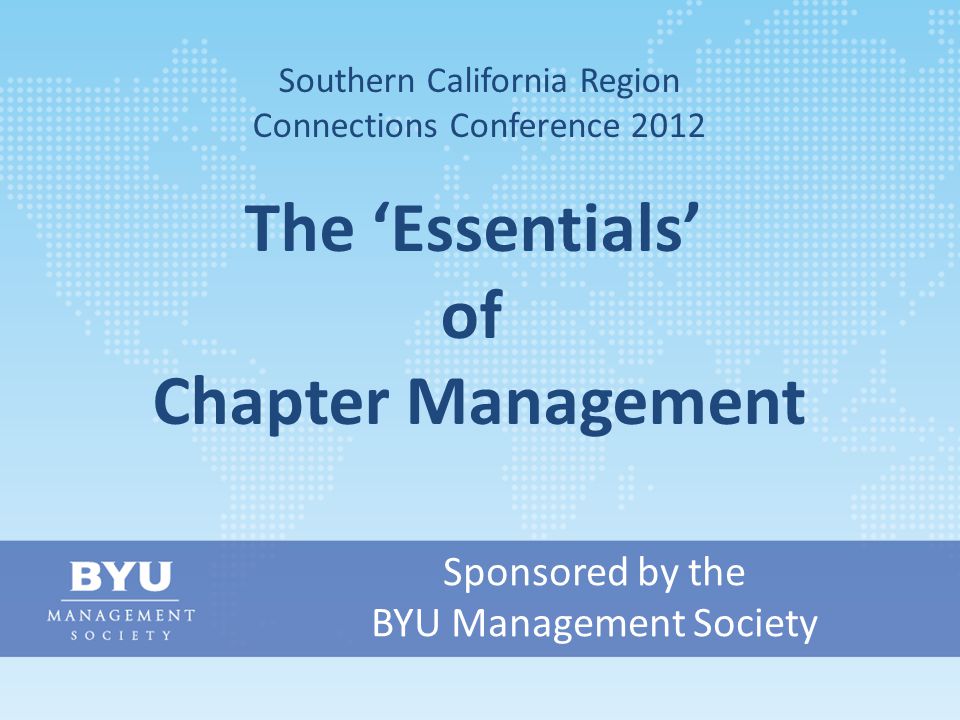Sponsored by the BYU Management Society Southern California Region Connections Conference 2012 The ‘Essentials’ of Chapter Management