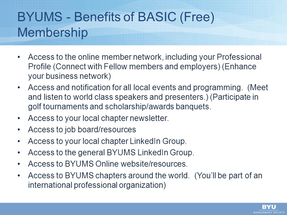 BYUMS - Benefits of BASIC (Free) Membership Access to the online member network, including your Professional Profile (Connect with Fellow members and employers) (Enhance your business network) Access and notification for all local events and programming.