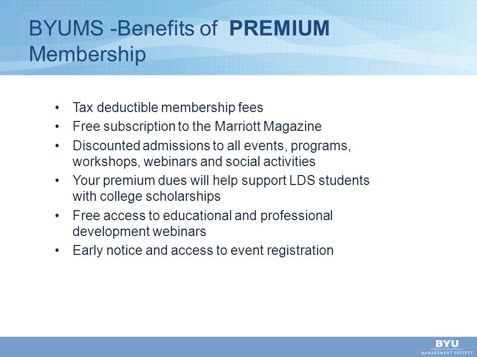 BYUMS -Benefits of PREMIUM Membership Tax deductible membership fees Free subscription to the Marriott Magazine Discounted admissions to all events, programs, workshops, webinars and social activities Your premium dues will help support LDS students with college scholarships Free access to educational and professional development webinars Early notice and access to event registration