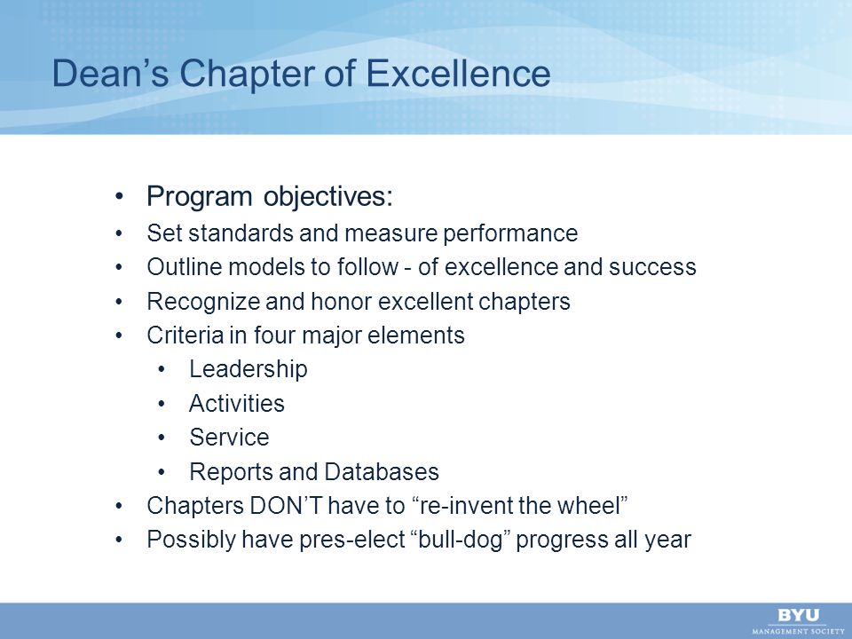 Dean’s Chapter of Excellence Program objectives: Set standards and measure performance Outline models to follow - of excellence and success Recognize and honor excellent chapters Criteria in four major elements Leadership Activities Service Reports and Databases Chapters DON’T have to re-invent the wheel Possibly have pres-elect bull-dog progress all year