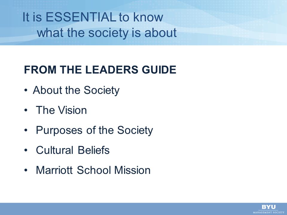 It is ESSENTIAL to know what the society is about FROM THE LEADERS GUIDE About the Society The Vision Purposes of the Society Cultural Beliefs Marriott School Mission