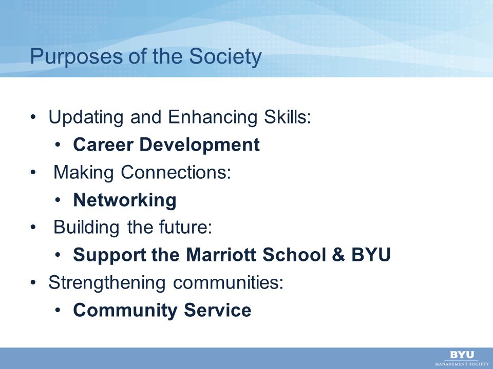 Purposes of the Society Updating and Enhancing Skills: Career Development Making Connections: Networking Building the future: Support the Marriott School & BYU Strengthening communities: Community Service