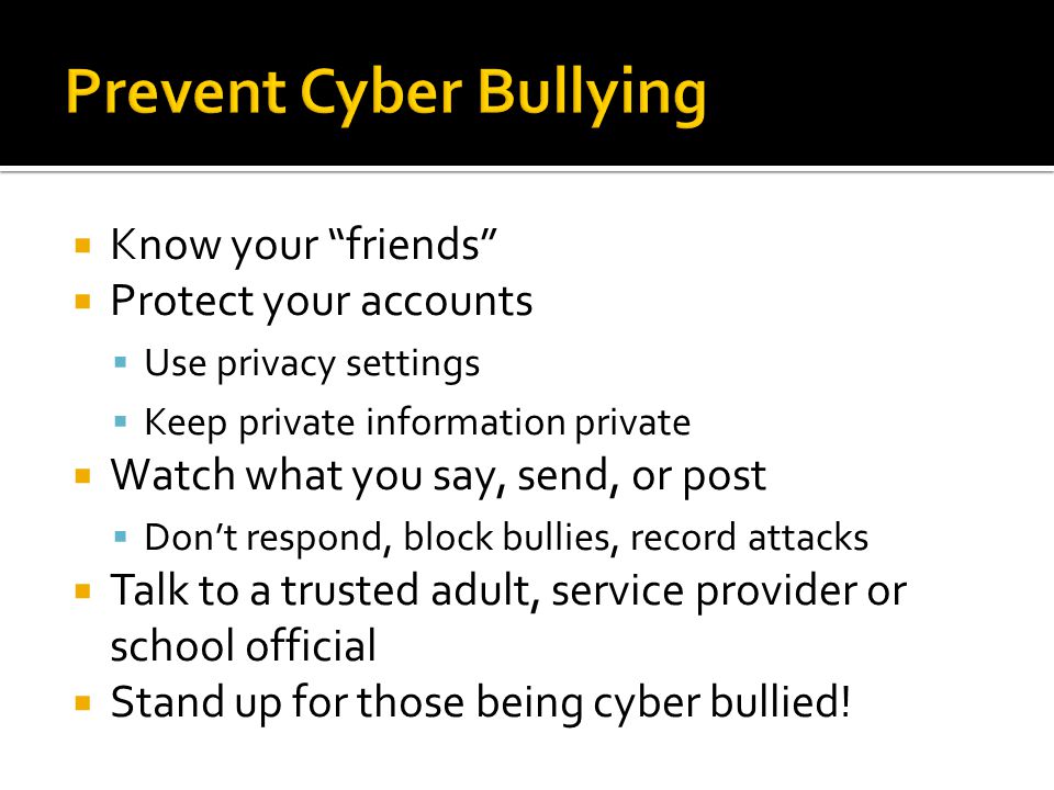 Know your friends  Protect your accounts  Use privacy settings  Keep private information private  Watch what you say, send, or post  Don’t respond, block bullies, record attacks  Talk to a trusted adult, service provider or school official  Stand up for those being cyber bullied!