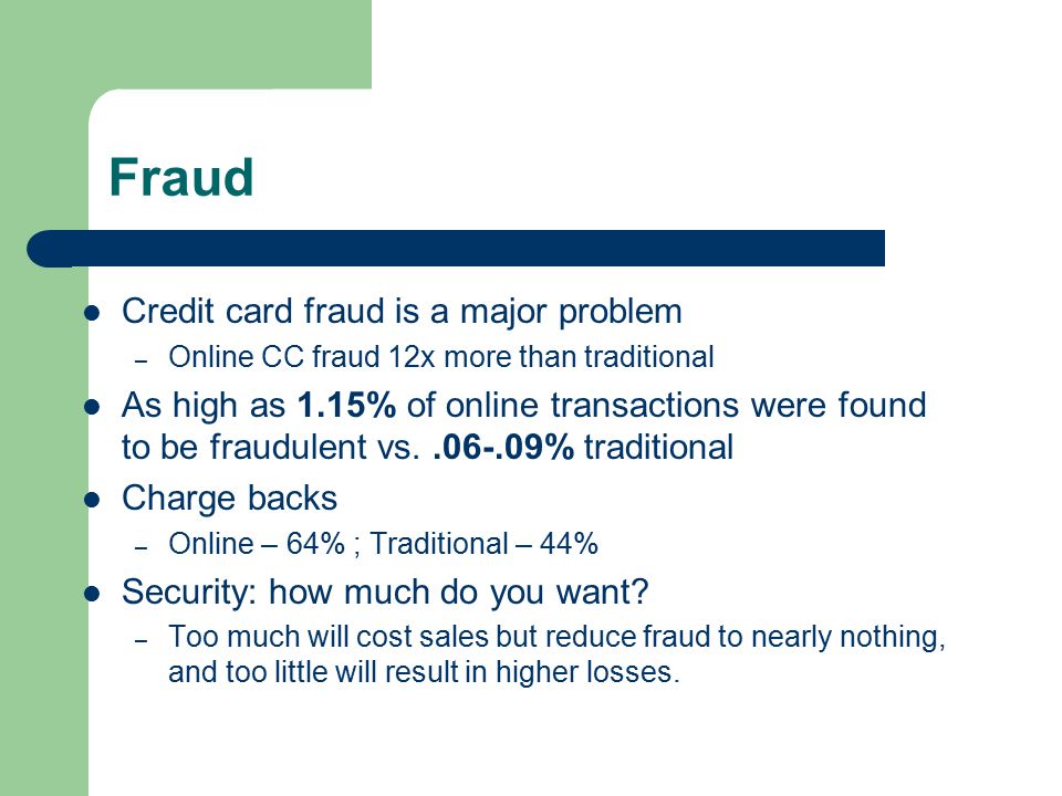 Fraud Credit card fraud is a major problem – Online CC fraud 12x more than traditional As high as 1.15% of online transactions were found to be fraudulent vs % traditional Charge backs – Online – 64% ; Traditional – 44% Security: how much do you want.