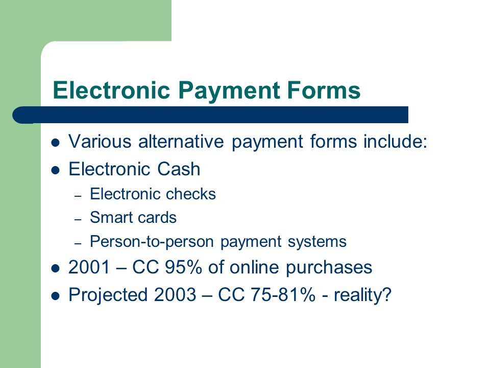 Electronic Payment Forms Various alternative payment forms include: Electronic Cash – Electronic checks – Smart cards – Person-to-person payment systems 2001 – CC 95% of online purchases Projected 2003 – CC 75-81% - reality