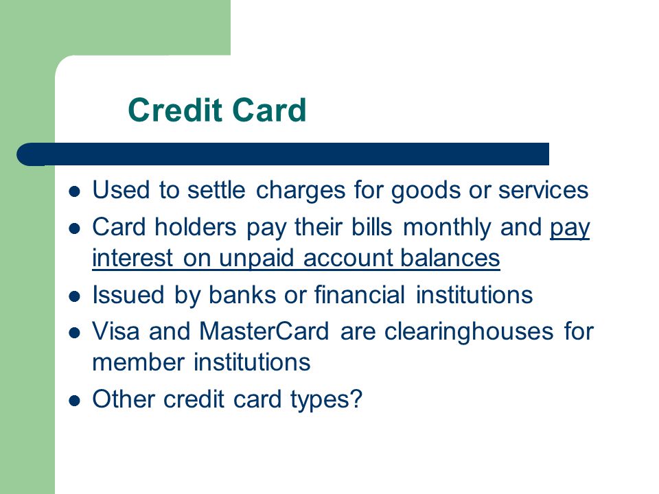 Credit Card Used to settle charges for goods or services Card holders pay their bills monthly and pay interest on unpaid account balances Issued by banks or financial institutions Visa and MasterCard are clearinghouses for member institutions Other credit card types