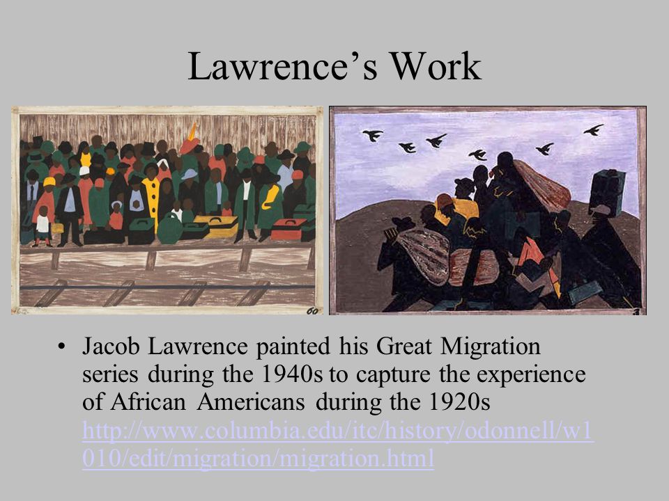 Lawrence’s Work Jacob Lawrence painted his Great Migration series during the 1940s to capture the experience of African Americans during the 1920s   010/edit/migration/migration.html   010/edit/migration/migration.html