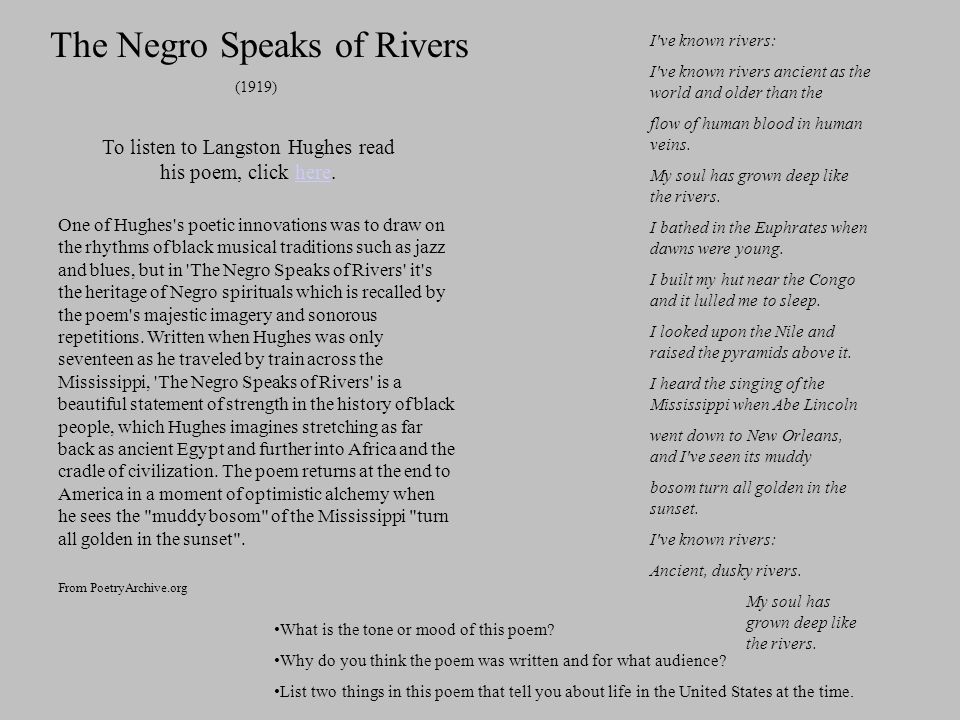 One of Hughes s poetic innovations was to draw on the rhythms of black musical traditions such as jazz and blues, but in The Negro Speaks of Rivers it s the heritage of Negro spirituals which is recalled by the poem s majestic imagery and sonorous repetitions.