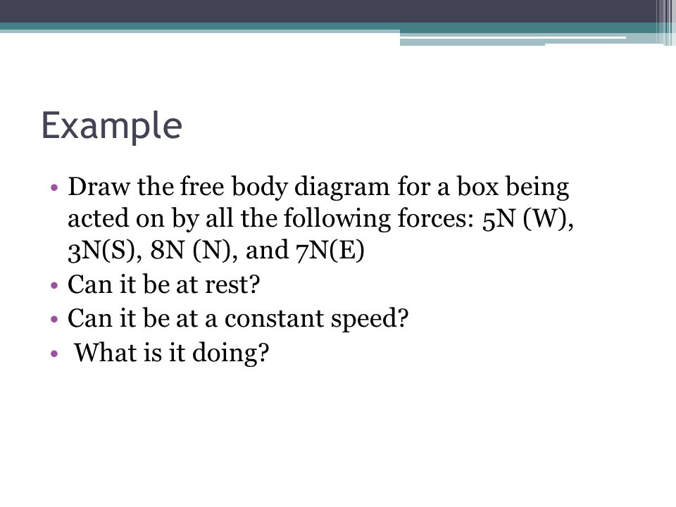 Example Draw the free body diagram for a box being acted on by all the following forces: 5N (W), 3N(S), 8N (N), and 7N(E) Can it be at rest.
