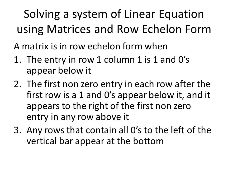 Solving a system of Linear Equation using Matrices and Row Echelon Form A matrix is in row echelon form when 1.The entry in row 1 column 1 is 1 and 0’s appear below it 2.The first non zero entry in each row after the first row is a 1 and 0’s appear below it, and it appears to the right of the first non zero entry in any row above it 3.Any rows that contain all 0’s to the left of the vertical bar appear at the bottom