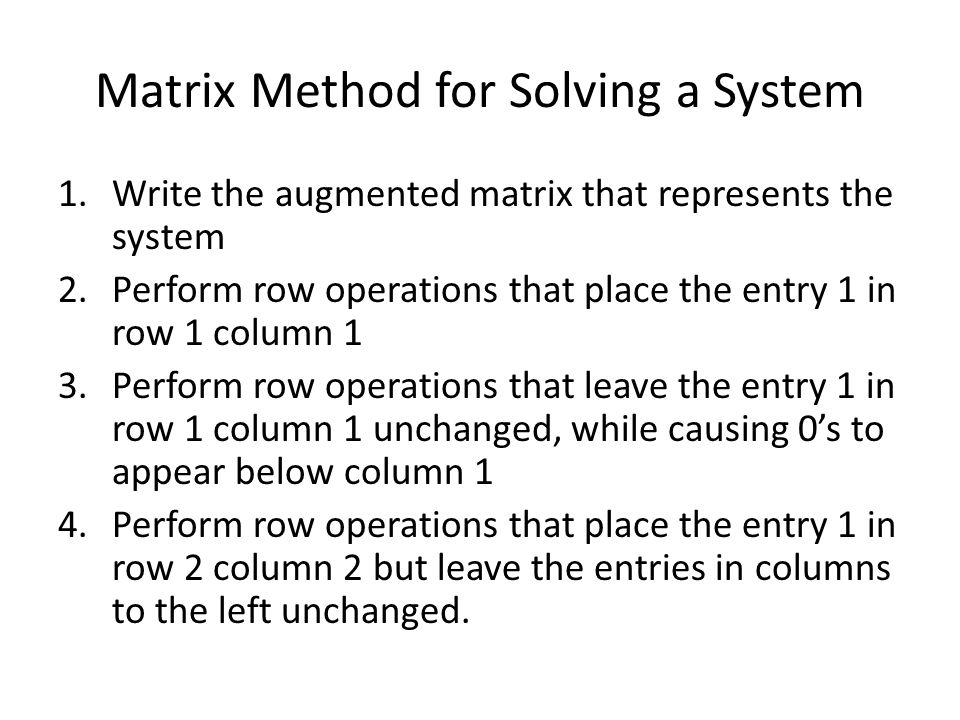 Matrix Method for Solving a System 1.Write the augmented matrix that represents the system 2.Perform row operations that place the entry 1 in row 1 column 1 3.Perform row operations that leave the entry 1 in row 1 column 1 unchanged, while causing 0’s to appear below column 1 4.Perform row operations that place the entry 1 in row 2 column 2 but leave the entries in columns to the left unchanged.
