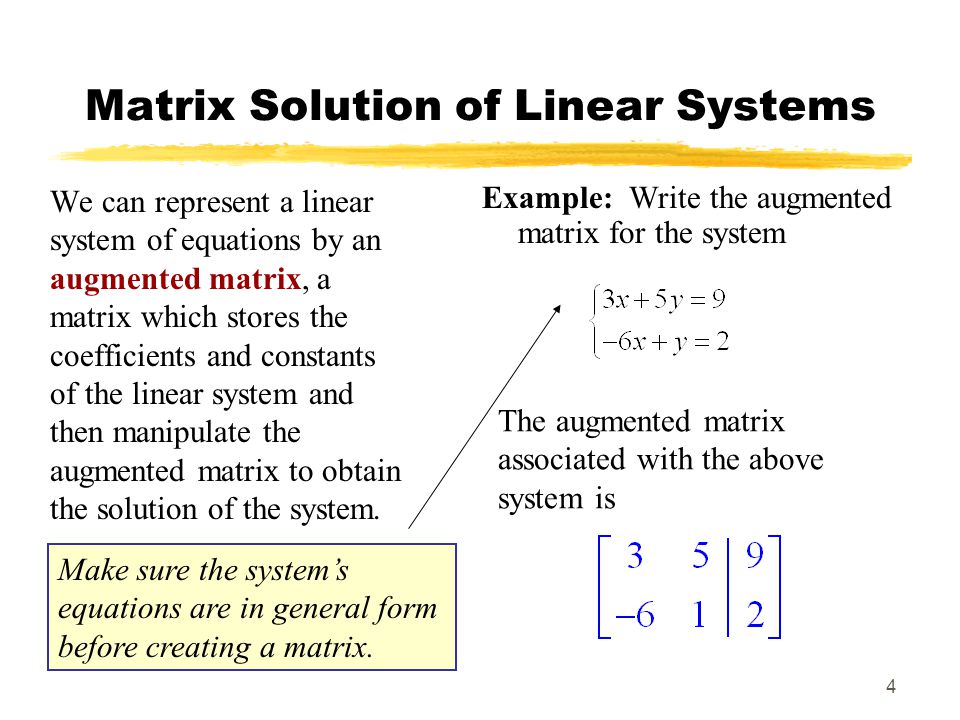 4 Matrix Solution of Linear Systems We can represent a linear system of equations by an augmented matrix, a matrix which stores the coefficients and constants of the linear system and then manipulate the augmented matrix to obtain the solution of the system.