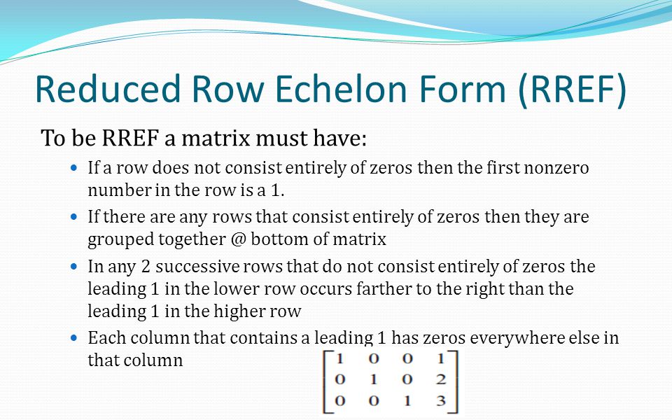 Reduced Row Echelon Form (RREF) To be RREF a matrix must have: If a row does not consist entirely of zeros then the first nonzero number in the row is a 1.