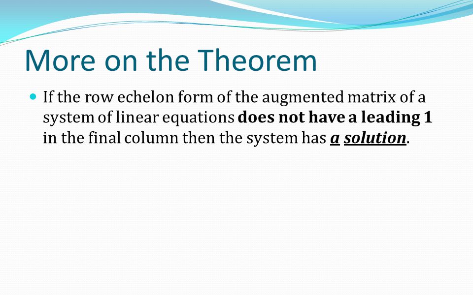 More on the Theorem If the row echelon form of the augmented matrix of a system of linear equations does not have a leading 1 in the final column then the system has a solution.