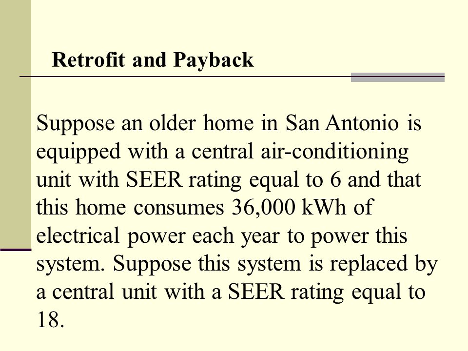 Retrofit and Payback Suppose an older home in San Antonio is equipped with a central air-conditioning unit with SEER rating equal to 6 and that this home consumes 36,000 kWh of electrical power each year to power this system.