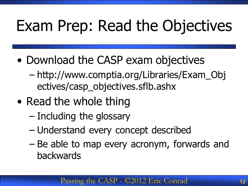 Title of Course - © 2009 SANS 12 Passing the CASP - ©2012 Eric Conrad 12 Exam Prep: Read the Objectives Download the CASP exam objectives –  ectives/casp_objectives.sflb.ashx Read the whole thing –Including the glossary –Understand every concept described –Be able to map every acronym, forwards and backwards