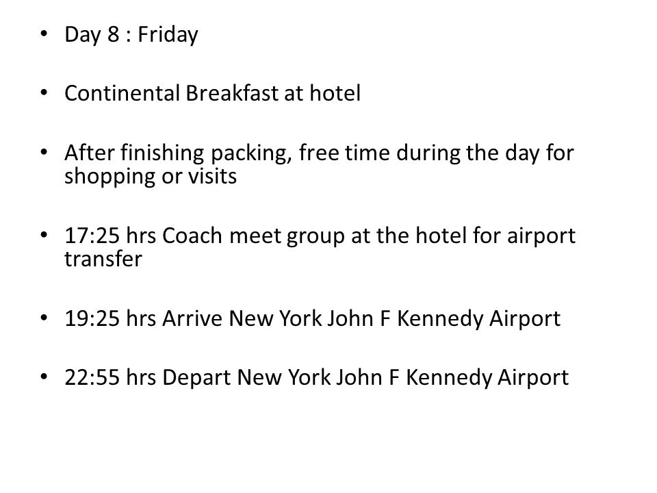 Day 8 : Friday Continental Breakfast at hotel After finishing packing, free time during the day for shopping or visits 17:25 hrs Coach meet group at the hotel for airport transfer 19:25 hrs Arrive New York John F Kennedy Airport 22:55 hrs Depart New York John F Kennedy Airport