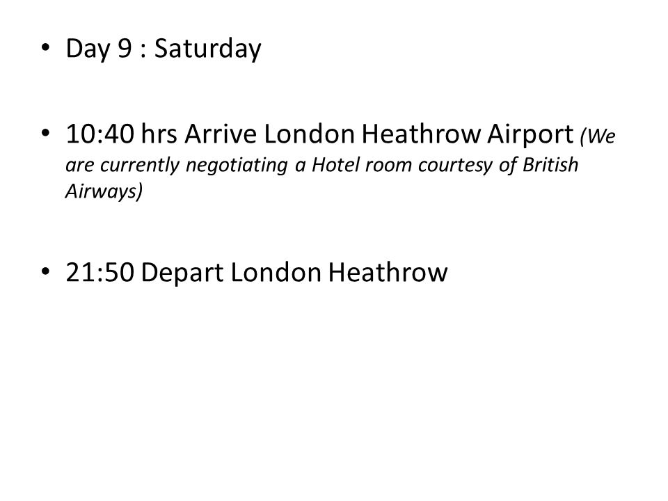 Day 9 : Saturday 10:40 hrs Arrive London Heathrow Airport (We are currently negotiating a Hotel room courtesy of British Airways) 21:50 Depart London Heathrow