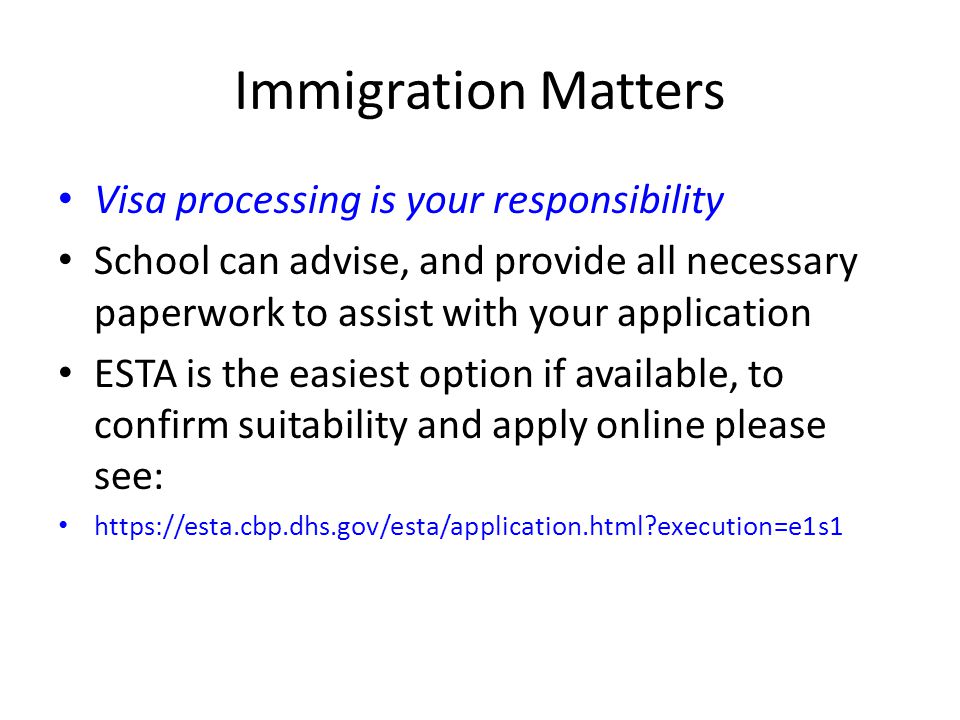 Immigration Matters Visa processing is your responsibility School can advise, and provide all necessary paperwork to assist with your application ESTA is the easiest option if available, to confirm suitability and apply online please see:   execution=e1s1
