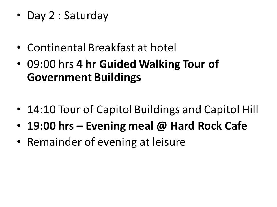 Day 2 : Saturday Continental Breakfast at hotel 09:00 hrs 4 hr Guided Walking Tour of Government Buildings 14:10 Tour of Capitol Buildings and Capitol Hill 19:00 hrs – Evening Hard Rock Cafe Remainder of evening at leisure