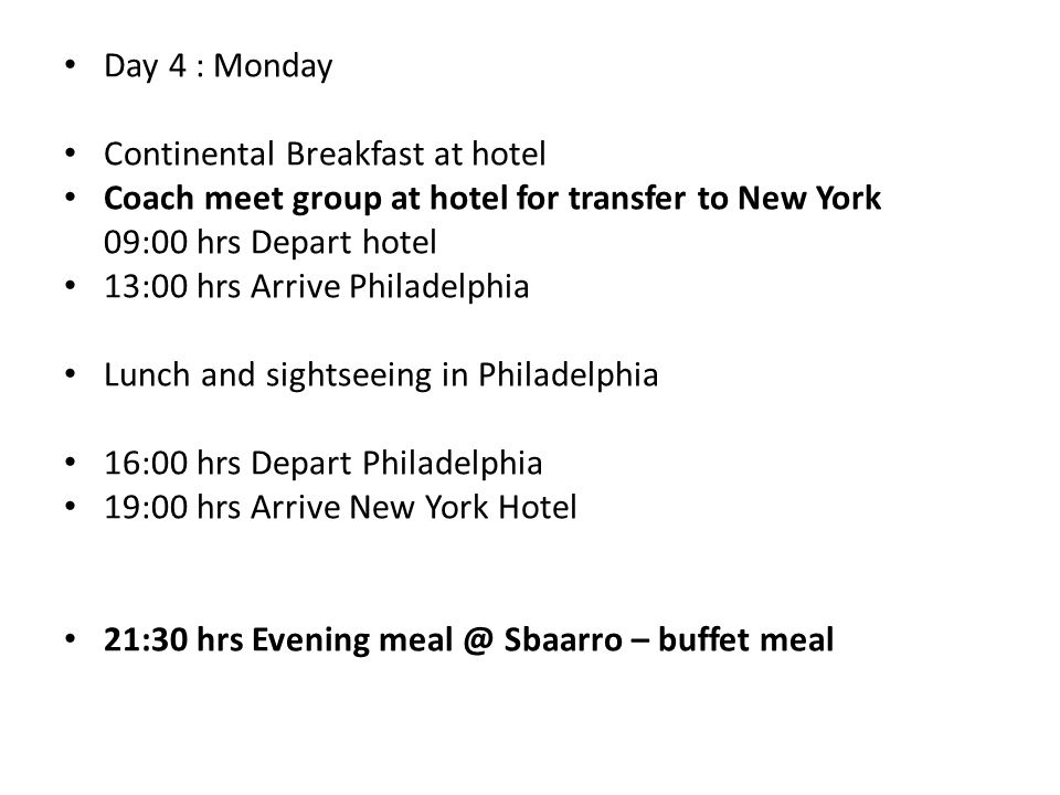 Day 4 : Monday Continental Breakfast at hotel Coach meet group at hotel for transfer to New York 09:00 hrs Depart hotel 13:00 hrs Arrive Philadelphia Lunch and sightseeing in Philadelphia 16:00 hrs Depart Philadelphia 19:00 hrs Arrive New York Hotel 21:30 hrs Evening Sbaarro – buffet meal