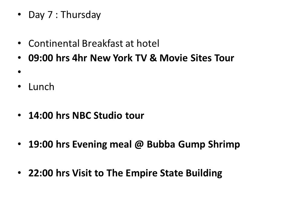 Day 7 : Thursday Continental Breakfast at hotel 09:00 hrs 4hr New York TV & Movie Sites Tour Lunch 14:00 hrs NBC Studio tour 19:00 hrs Evening Bubba Gump Shrimp 22:00 hrs Visit to The Empire State Building