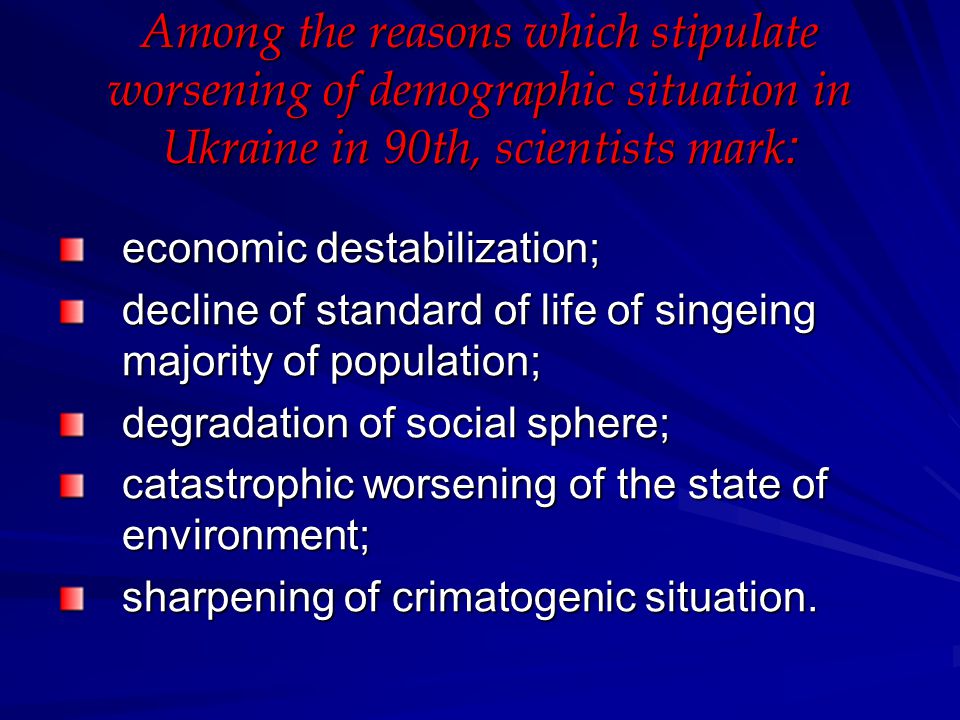 Among the reasons which stipulate worsening of demographic situation in Ukraine in 90th, scientists mark : economic destabilization; decline of standard of life of singeing majority of population; degradation of social sphere; catastrophic worsening of the state of environment; sharpening of crimatogenic situation.