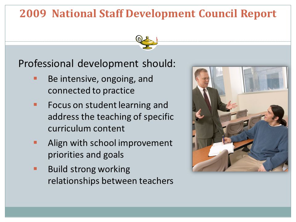 2009 National Staff Development Council Report Professional development should:  Be intensive, ongoing, and connected to practice  Focus on student learning and address the teaching of specific curriculum content  Align with school improvement priorities and goals  Build strong working relationships between teachers