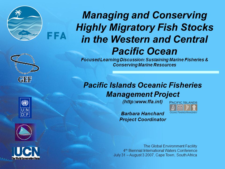 The Global Environment Facility 4 th Biennial International Waters Conference July 31 – August , Cape Town, South Africa Managing and Conserving Highly Migratory Fish Stocks in the Western and Central Pacific Ocean Focused Learning Discussion: Sustaining Marine Fisheries & Conserving Marine Resources Pacific Islands Oceanic Fisheries Management Project (  Barbara Hanchard Project Coordinator