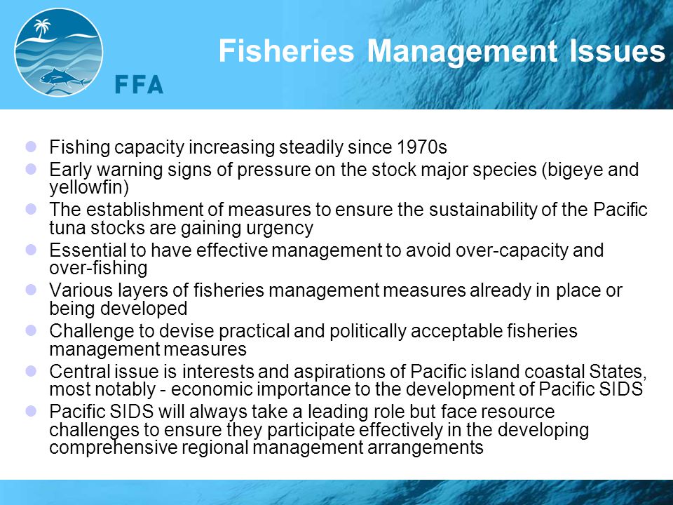 Fisheries Management Issues Fishing capacity increasing steadily since 1970s Early warning signs of pressure on the stock major species (bigeye and yellowfin) The establishment of measures to ensure the sustainability of the Pacific tuna stocks are gaining urgency Essential to have effective management to avoid over-capacity and over-fishing Various layers of fisheries management measures already in place or being developed Challenge to devise practical and politically acceptable fisheries management measures Central issue is interests and aspirations of Pacific island coastal States, most notably - economic importance to the development of Pacific SIDS Pacific SIDS will always take a leading role but face resource challenges to ensure they participate effectively in the developing comprehensive regional management arrangements