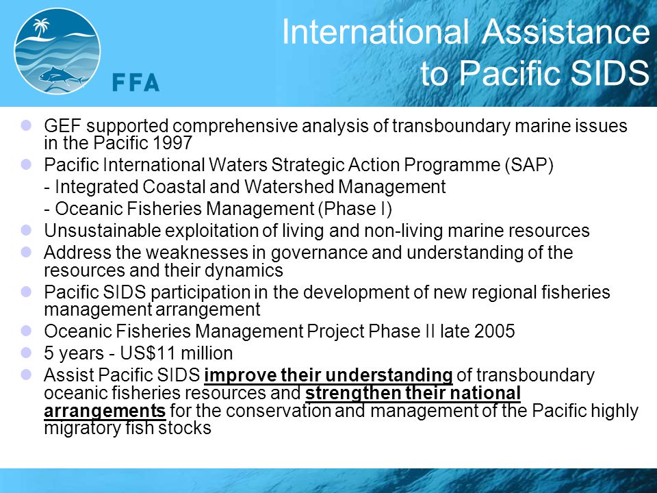 International Assistance to Pacific SIDS GEF supported comprehensive analysis of transboundary marine issues in the Pacific 1997 Pacific International Waters Strategic Action Programme (SAP) - Integrated Coastal and Watershed Management - Oceanic Fisheries Management (Phase I) Unsustainable exploitation of living and non-living marine resources Address the weaknesses in governance and understanding of the resources and their dynamics Pacific SIDS participation in the development of new regional fisheries management arrangement Oceanic Fisheries Management Project Phase II late years - US$11 million Assist Pacific SIDS improve their understanding of transboundary oceanic fisheries resources and strengthen their national arrangements for the conservation and management of the Pacific highly migratory fish stocks