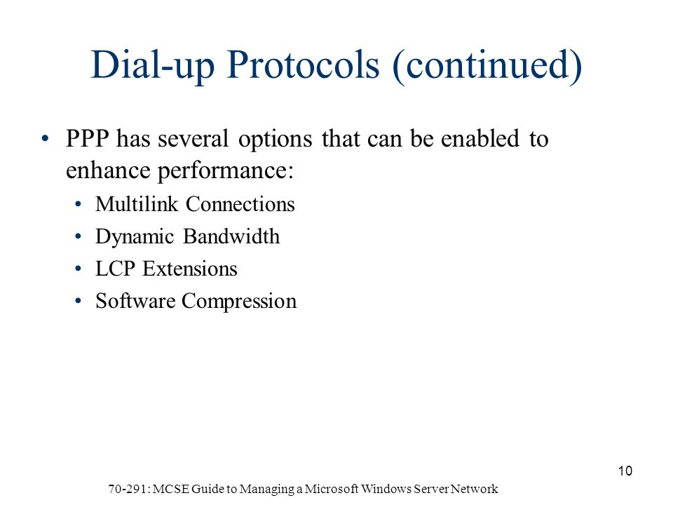 70-291: MCSE Guide to Managing a Microsoft Windows Server Network 10 Dial-up Protocols (continued) PPP has several options that can be enabled to enhance performance: Multilink Connections Dynamic Bandwidth LCP Extensions Software Compression