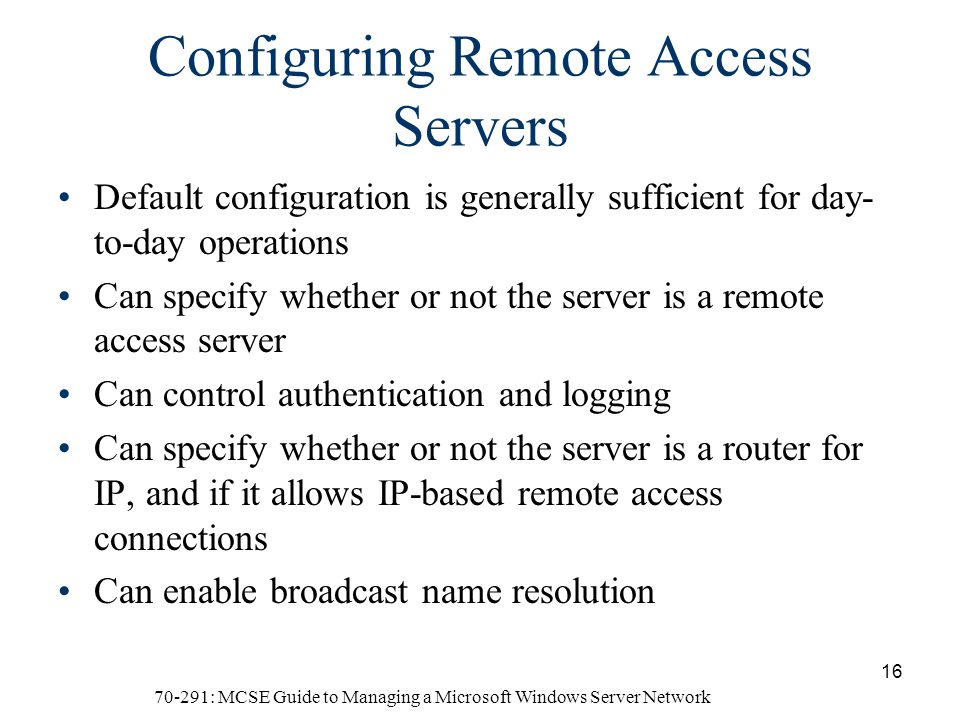 70-291: MCSE Guide to Managing a Microsoft Windows Server Network 16 Configuring Remote Access Servers Default configuration is generally sufficient for day- to-day operations Can specify whether or not the server is a remote access server Can control authentication and logging Can specify whether or not the server is a router for IP, and if it allows IP-based remote access connections Can enable broadcast name resolution