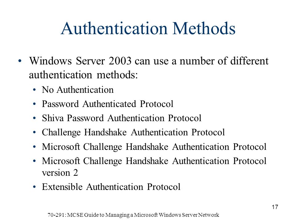 70-291: MCSE Guide to Managing a Microsoft Windows Server Network 17 Authentication Methods Windows Server 2003 can use a number of different authentication methods: No Authentication Password Authenticated Protocol Shiva Password Authentication Protocol Challenge Handshake Authentication Protocol Microsoft Challenge Handshake Authentication Protocol Microsoft Challenge Handshake Authentication Protocol version 2 Extensible Authentication Protocol
