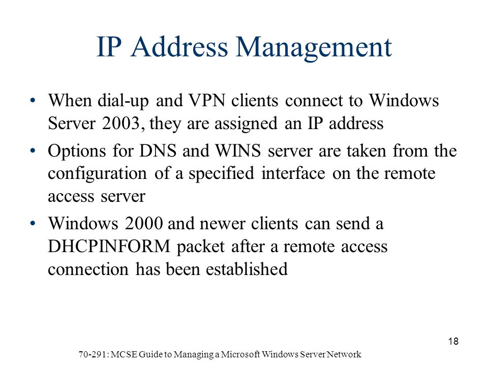 70-291: MCSE Guide to Managing a Microsoft Windows Server Network 18 IP Address Management When dial-up and VPN clients connect to Windows Server 2003, they are assigned an IP address Options for DNS and WINS server are taken from the configuration of a specified interface on the remote access server Windows 2000 and newer clients can send a DHCPINFORM packet after a remote access connection has been established
