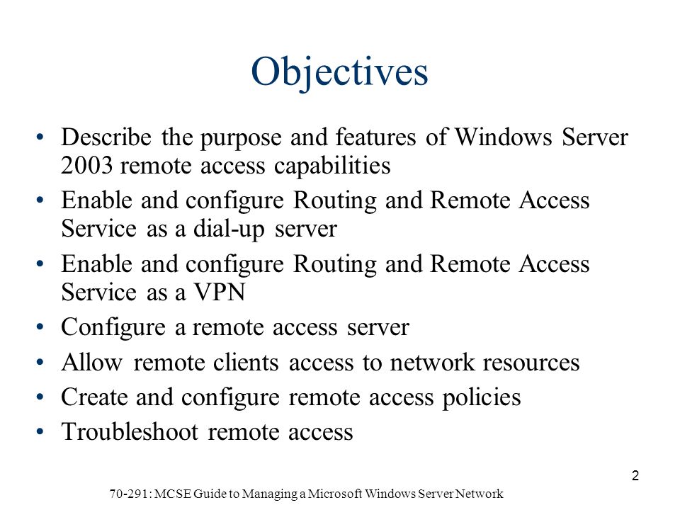70-291: MCSE Guide to Managing a Microsoft Windows Server Network 2 Objectives Describe the purpose and features of Windows Server 2003 remote access capabilities Enable and configure Routing and Remote Access Service as a dial-up server Enable and configure Routing and Remote Access Service as a VPN Configure a remote access server Allow remote clients access to network resources Create and configure remote access policies Troubleshoot remote access