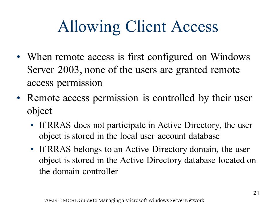 70-291: MCSE Guide to Managing a Microsoft Windows Server Network 21 Allowing Client Access When remote access is first configured on Windows Server 2003, none of the users are granted remote access permission Remote access permission is controlled by their user object If RRAS does not participate in Active Directory, the user object is stored in the local user account database If RRAS belongs to an Active Directory domain, the user object is stored in the Active Directory database located on the domain controller