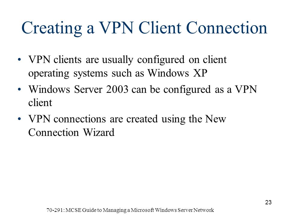 70-291: MCSE Guide to Managing a Microsoft Windows Server Network 23 Creating a VPN Client Connection VPN clients are usually configured on client operating systems such as Windows XP Windows Server 2003 can be configured as a VPN client VPN connections are created using the New Connection Wizard