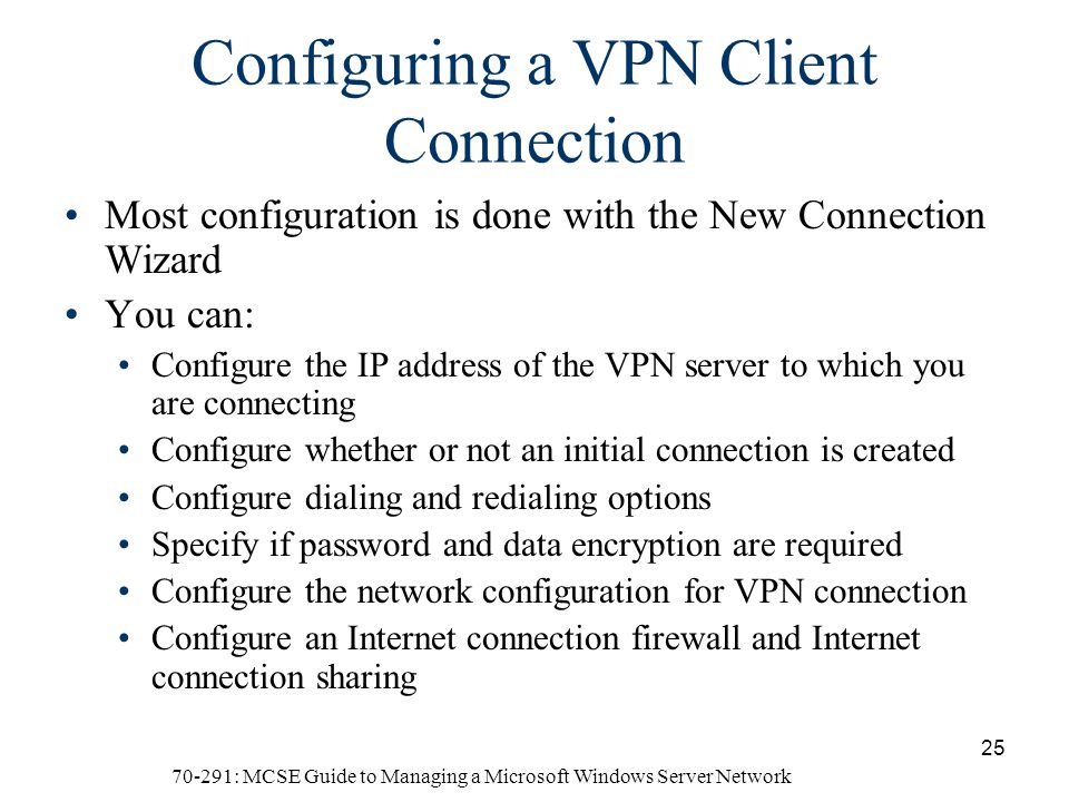 70-291: MCSE Guide to Managing a Microsoft Windows Server Network 25 Configuring a VPN Client Connection Most configuration is done with the New Connection Wizard You can: Configure the IP address of the VPN server to which you are connecting Configure whether or not an initial connection is created Configure dialing and redialing options Specify if password and data encryption are required Configure the network configuration for VPN connection Configure an Internet connection firewall and Internet connection sharing