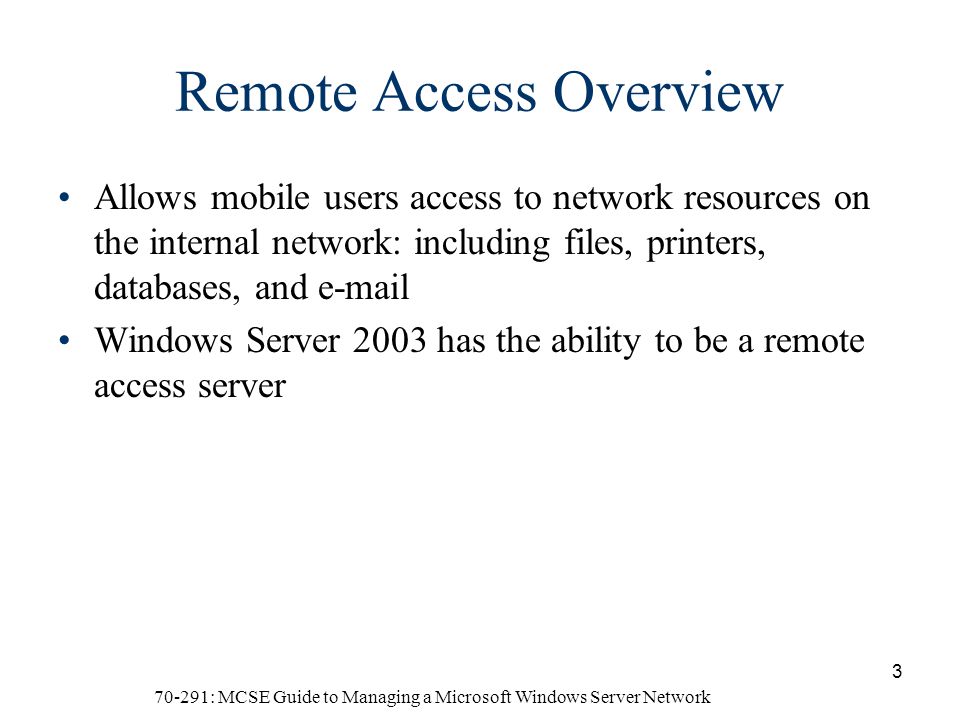 70-291: MCSE Guide to Managing a Microsoft Windows Server Network 3 Remote Access Overview Allows mobile users access to network resources on the internal network: including files, printers, databases, and  Windows Server 2003 has the ability to be a remote access server
