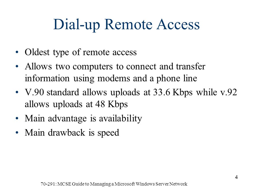 70-291: MCSE Guide to Managing a Microsoft Windows Server Network 4 Dial-up Remote Access Oldest type of remote access Allows two computers to connect and transfer information using modems and a phone line V.90 standard allows uploads at 33.6 Kbps while v.92 allows uploads at 48 Kbps Main advantage is availability Main drawback is speed