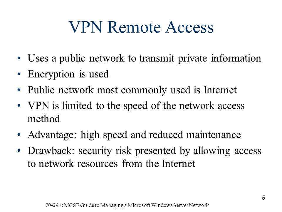 70-291: MCSE Guide to Managing a Microsoft Windows Server Network 5 VPN Remote Access Uses a public network to transmit private information Encryption is used Public network most commonly used is Internet VPN is limited to the speed of the network access method Advantage: high speed and reduced maintenance Drawback: security risk presented by allowing access to network resources from the Internet
