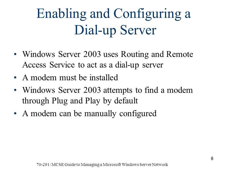 70-291: MCSE Guide to Managing a Microsoft Windows Server Network 6 Enabling and Configuring a Dial-up Server Windows Server 2003 uses Routing and Remote Access Service to act as a dial-up server A modem must be installed Windows Server 2003 attempts to find a modem through Plug and Play by default A modem can be manually configured