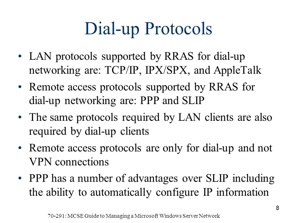 70-291: MCSE Guide to Managing a Microsoft Windows Server Network 8 Dial-up Protocols LAN protocols supported by RRAS for dial-up networking are: TCP/IP, IPX/SPX, and AppleTalk Remote access protocols supported by RRAS for dial-up networking are: PPP and SLIP The same protocols required by LAN clients are also required by dial-up clients Remote access protocols are only for dial-up and not VPN connections PPP has a number of advantages over SLIP including the ability to automatically configure IP information