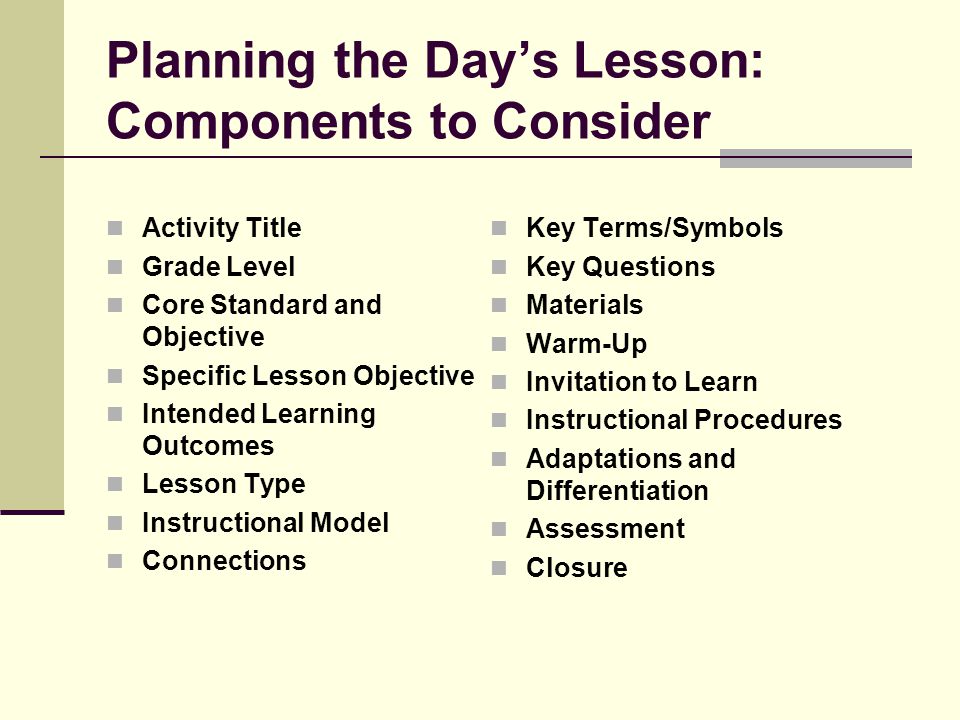 Planning the Day’s Lesson: Components to Consider Activity Title Grade Level Core Standard and Objective Specific Lesson Objective Intended Learning Outcomes Lesson Type Instructional Model Connections Key Terms/Symbols Key Questions Materials Warm-Up Invitation to Learn Instructional Procedures Adaptations and Differentiation Assessment Closure