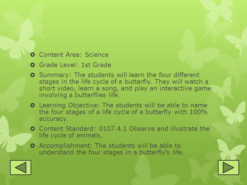  Content Area: Science  Grade Level: 1st Grade  Summary: The students will learn the four different stages in the life cycle of a butterfly.