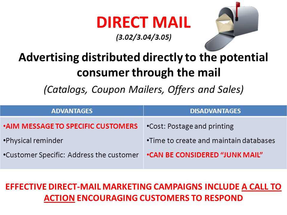DIRECT MAIL (3.02/3.04/3.05) Advertising distributed directly to the potential consumer through the mail (Catalogs, Coupon Mailers, Offers and Sales) ADVANTAGESDISADVANTAGES AIM MESSAGE TO SPECIFIC CUSTOMERS Physical reminder Customer Specific: Address the customer Cost: Postage and printing Time to create and maintain databases CAN BE CONSIDERED JUNK MAIL EFFECTIVE DIRECT-MAIL MARKETING CAMPAIGNS INCLUDE A CALL TO ACTION ENCOURAGING CUSTOMERS TO RESPOND