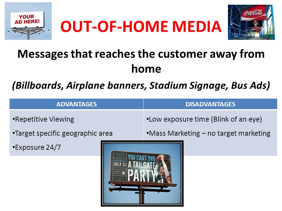 OUT-OF-HOME MEDIA Messages that reaches the customer away from home (Billboards, Airplane banners, Stadium Signage, Bus Ads) ADVANTAGESDISADVANTAGES Repetitive Viewing Target specific geographic area Exposure 24/7 Low exposure time (Blink of an eye) Mass Marketing – no target marketing